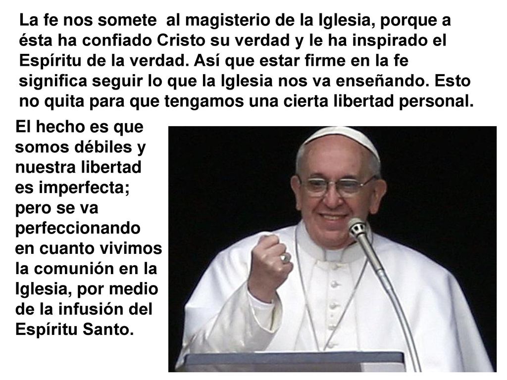 La fe nos somete al magisterio de la Iglesia, porque a ésta ha confiado Cristo su verdad y le ha inspirado el Espíritu de la verdad. Así que estar firme en la fe significa seguir lo que la Iglesia nos va enseñando. Esto no quita para que tengamos una cierta libertad personal.