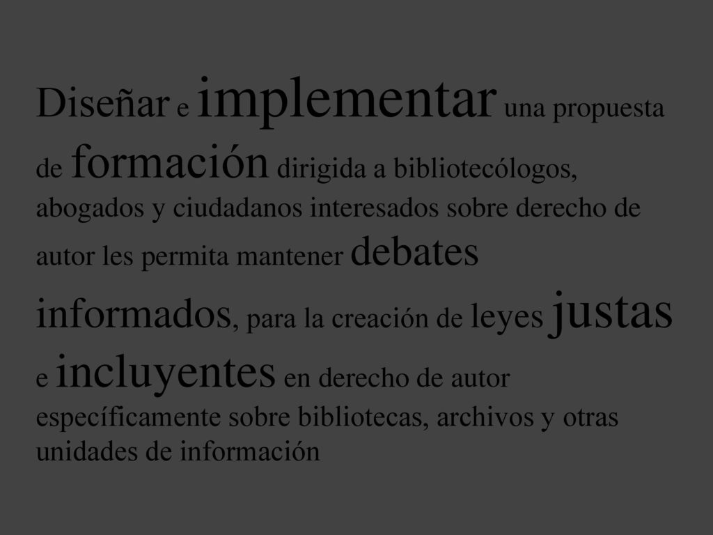 Diseñar e implementar una propuesta de formación dirigida a bibliotecólogos, abogados y ciudadanos interesados sobre derecho de autor les permita mantener debates informados, para la creación de leyes justas e incluyentes en derecho de autor específicamente sobre bibliotecas, archivos y otras unidades de información