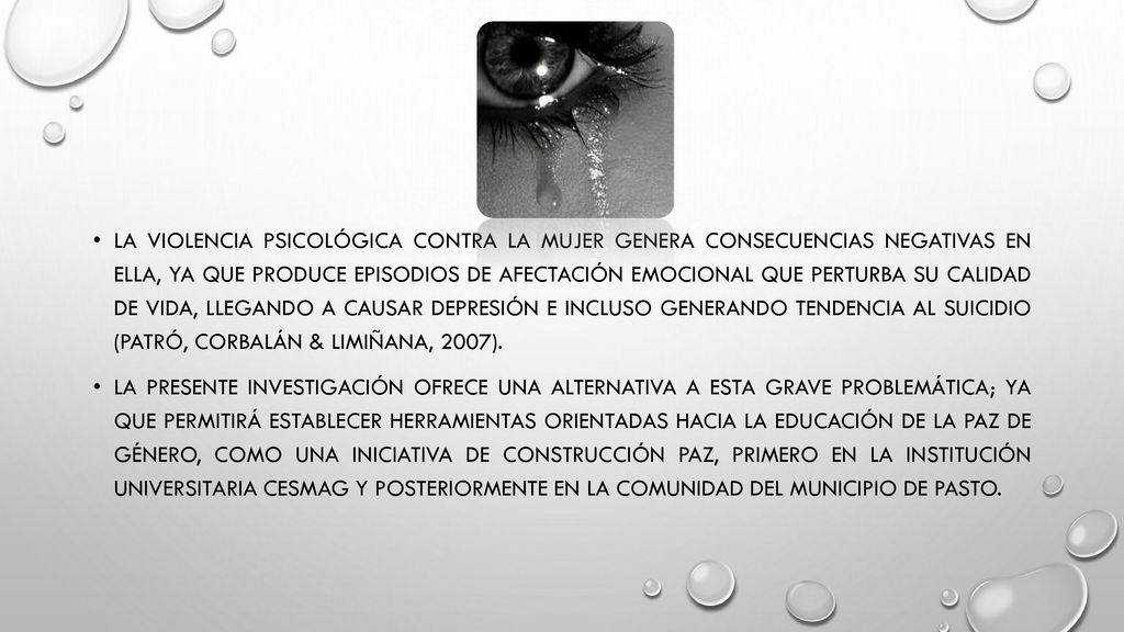 La violencia psicológica contra la mujer genera consecuencias negativas en ella, ya que produce episodios de afectación emocional que perturba su calidad de vida, llegando a causar depresión e incluso generando tendencia al suicidio (Patró, Corbalán & Limiñana, 2007).