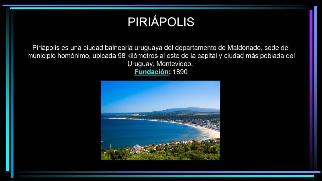 PUNTA DEL ESTE PIRIÁPOLIS Piriápolis es una ciudad balnearia uruguaya del departamento de Maldonado, sede del municipio homónimo, ubicada 98 kilómetros al este de la capital y ciudad más poblada del Uruguay, Montevideo. Fundación: 1890