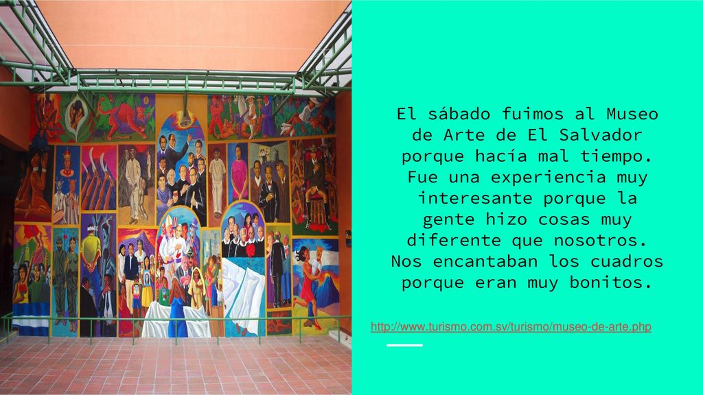 El sábado fuimos al Museo de Arte de El Salvador porque hacía mal tiempo. Fue una experiencia muy interesante porque la gente hizo cosas muy diferente que nosotros. Nos encantaban los cuadros porque eran muy bonitos.
