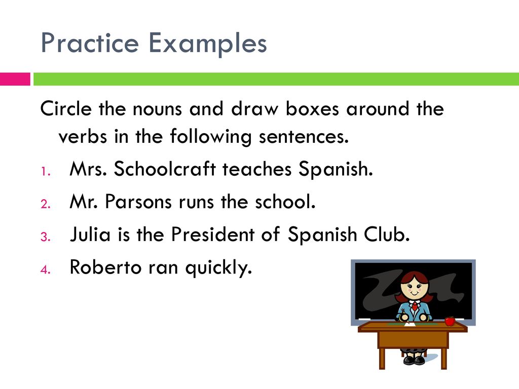 Practice Examples Circle the nouns and draw boxes around the verbs in the following sentences. Mrs. Schoolcraft teaches Spanish.