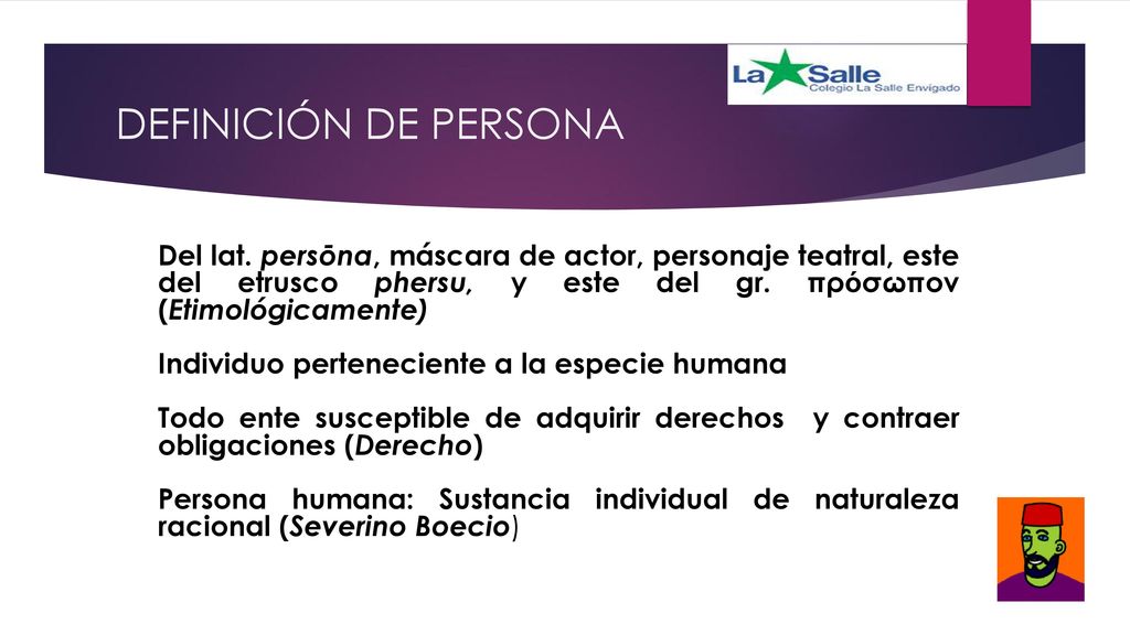 DEFINICIÓN DE PERSONA Del lat. persōna, máscara de actor, personaje teatral, este del etrusco phersu, y este del gr. πρόσωπον (Etimológicamente)