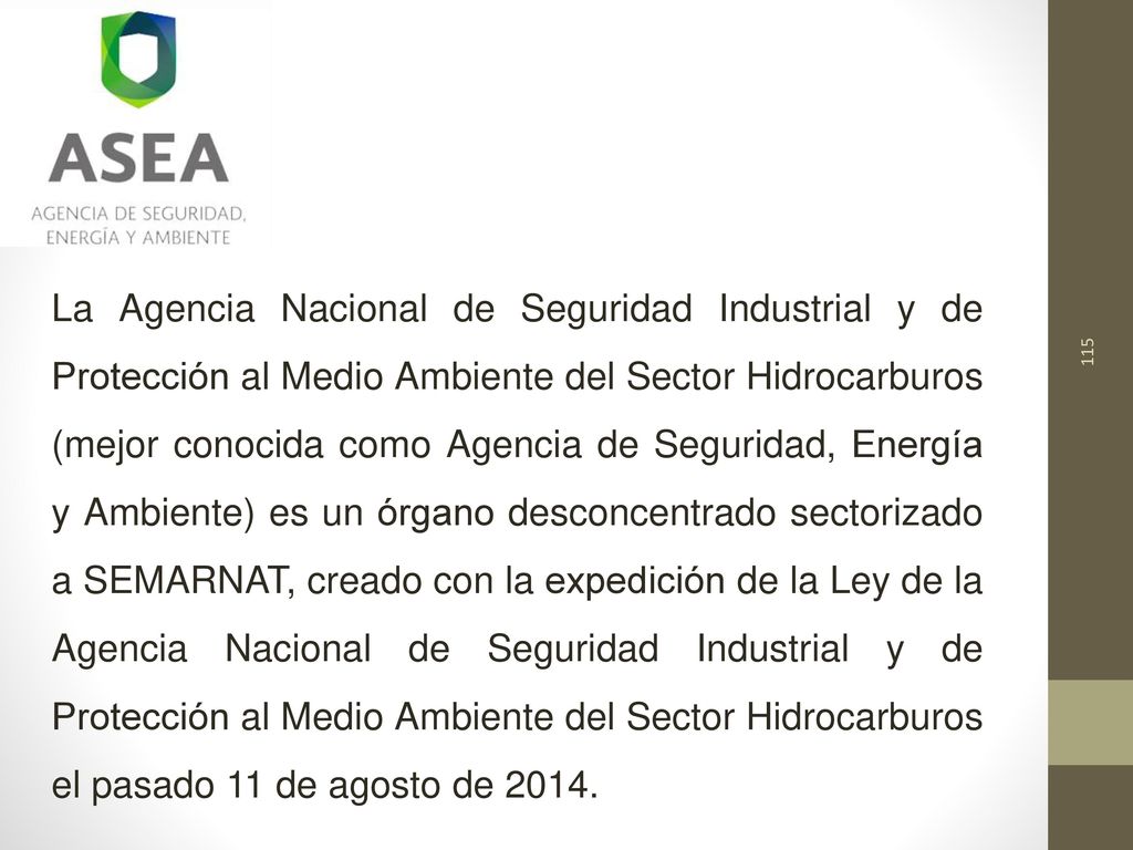 La Agencia Nacional de Seguridad Industrial y de Protección al Medio Ambiente del Sector Hidrocarburos (mejor conocida como Agencia de Seguridad, Energía y Ambiente) es un órgano desconcentrado sectorizado a SEMARNAT, creado con la expedición de la Ley de la Agencia Nacional de Seguridad Industrial y de Protección al Medio Ambiente del Sector Hidrocarburos el pasado 11 de agosto de 2014.