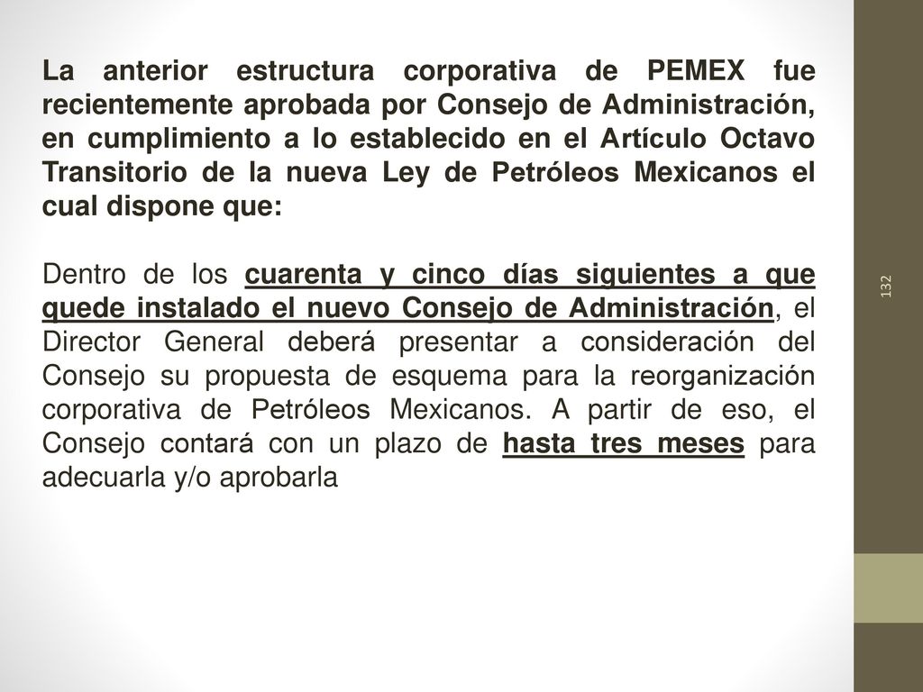 La anterior estructura corporativa de PEMEX fue recientemente aprobada por Consejo de Administración, en cumplimiento a lo establecido en el Artículo Octavo Transitorio de la nueva Ley de Petróleos Mexicanos el cual dispone que:
