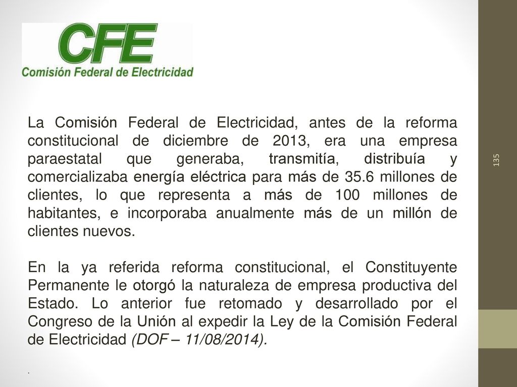 La Comisión Federal de Electricidad, antes de la reforma constitucional de diciembre de 2013, era una empresa paraestatal que generaba, transmitía, distribuía y comercializaba energía eléctrica para más de 35.6 millones de clientes, lo que representa a más de 100 millones de habitantes, e incorporaba anualmente más de un millón de clientes nuevos.