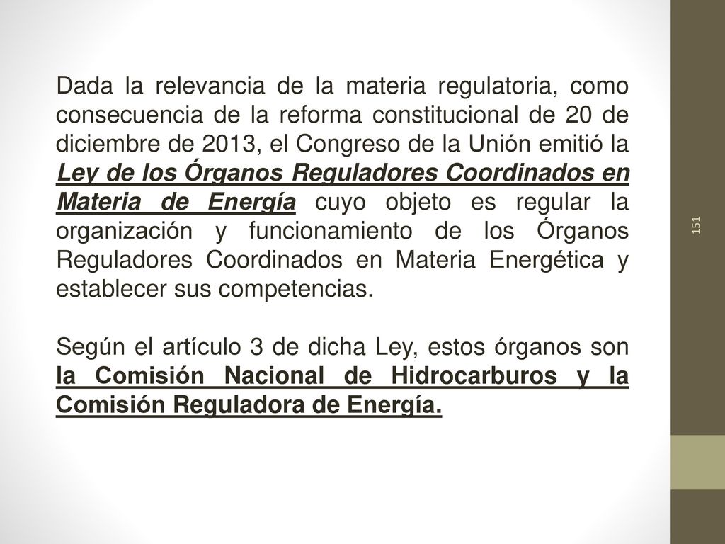 Dada la relevancia de la materia regulatoria, como consecuencia de la reforma constitucional de 20 de diciembre de 2013, el Congreso de la Unión emitió la Ley de los Órganos Reguladores Coordinados en Materia de Energía cuyo objeto es regular la organización y funcionamiento de los Órganos Reguladores Coordinados en Materia Energética y establecer sus competencias.
