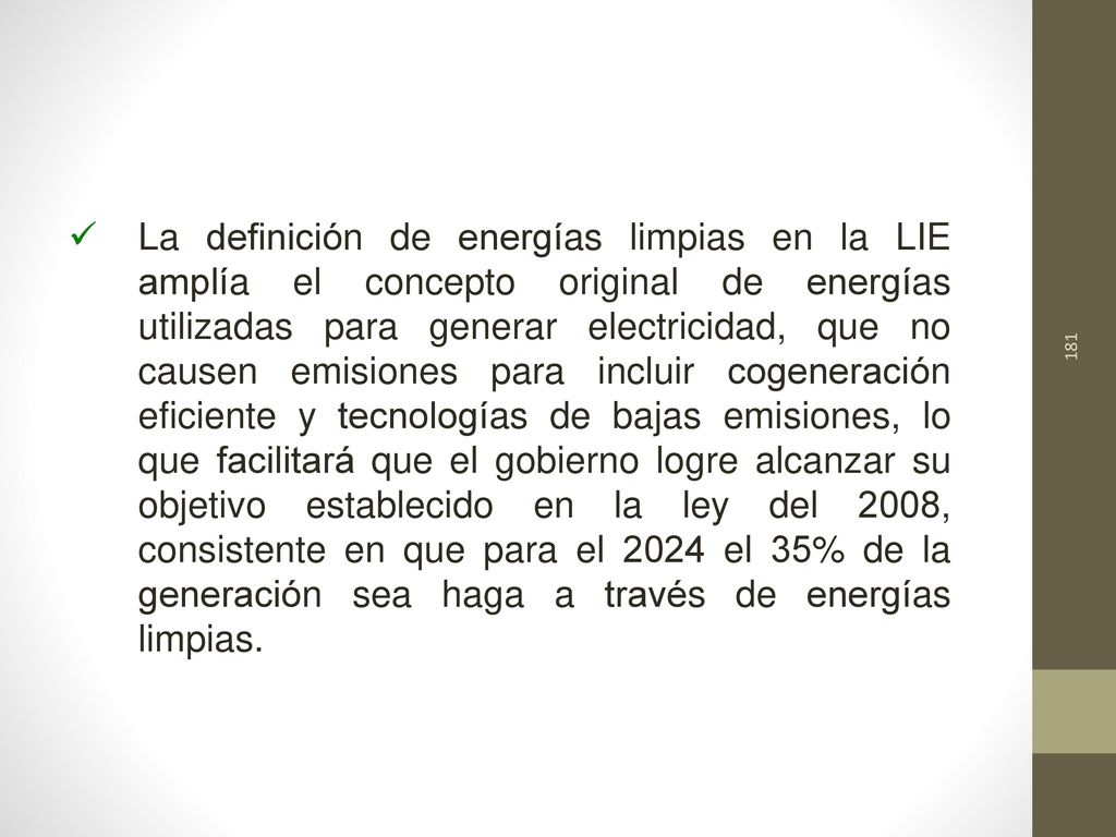 La definición de energías limpias en la LIE amplía el concepto original de energías utilizadas para generar electricidad, que no causen emisiones para incluir cogeneración eficiente y tecnologías de bajas emisiones, lo que facilitará que el gobierno logre alcanzar su objetivo establecido en la ley del 2008, consistente en que para el 2024 el 35% de la generación sea haga a través de energías limpias.