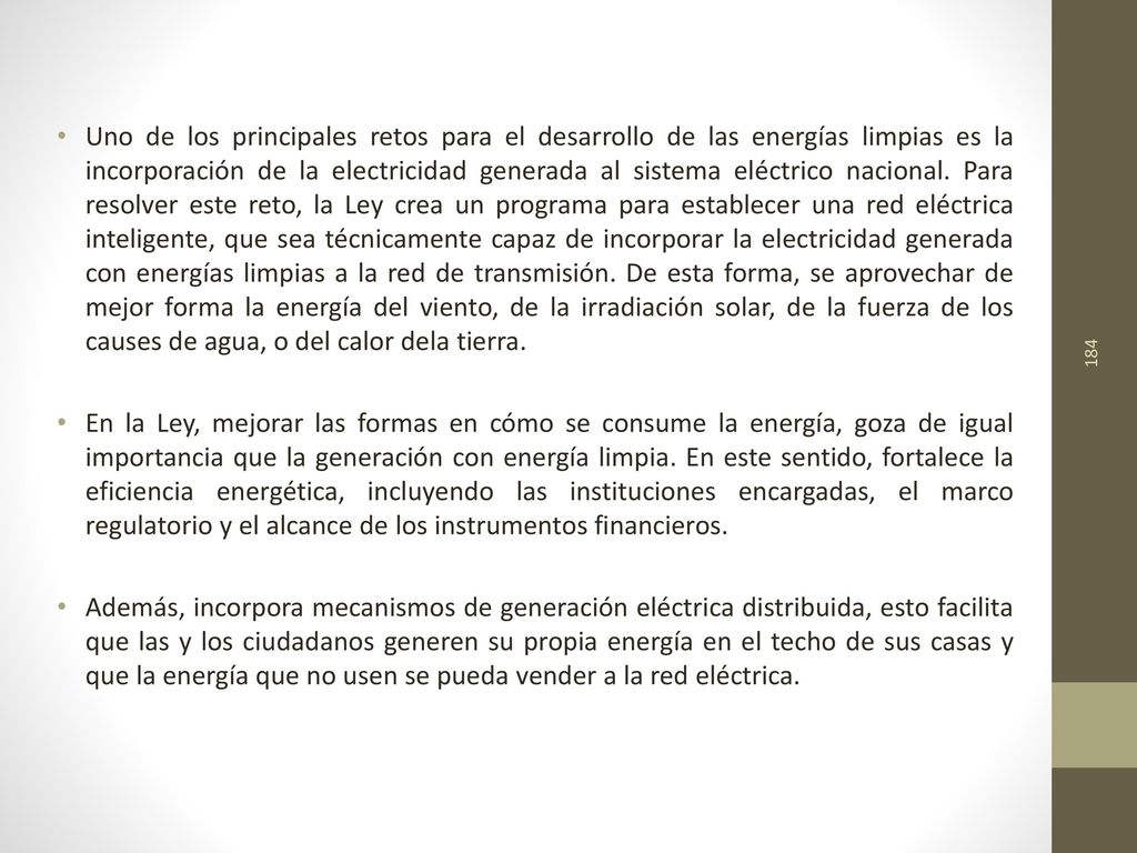 Uno de los principales retos para el desarrollo de las energías limpias es la incorporación de la electricidad generada al sistema eléctrico nacional. Para resolver este reto, la Ley crea un programa para establecer una red eléctrica inteligente, que sea técnicamente capaz de incorporar la electricidad generada con energías limpias a la red de transmisión. De esta forma, se aprovechar de mejor forma la energía del viento, de la irradiación solar, de la fuerza de los causes de agua, o del calor dela tierra.