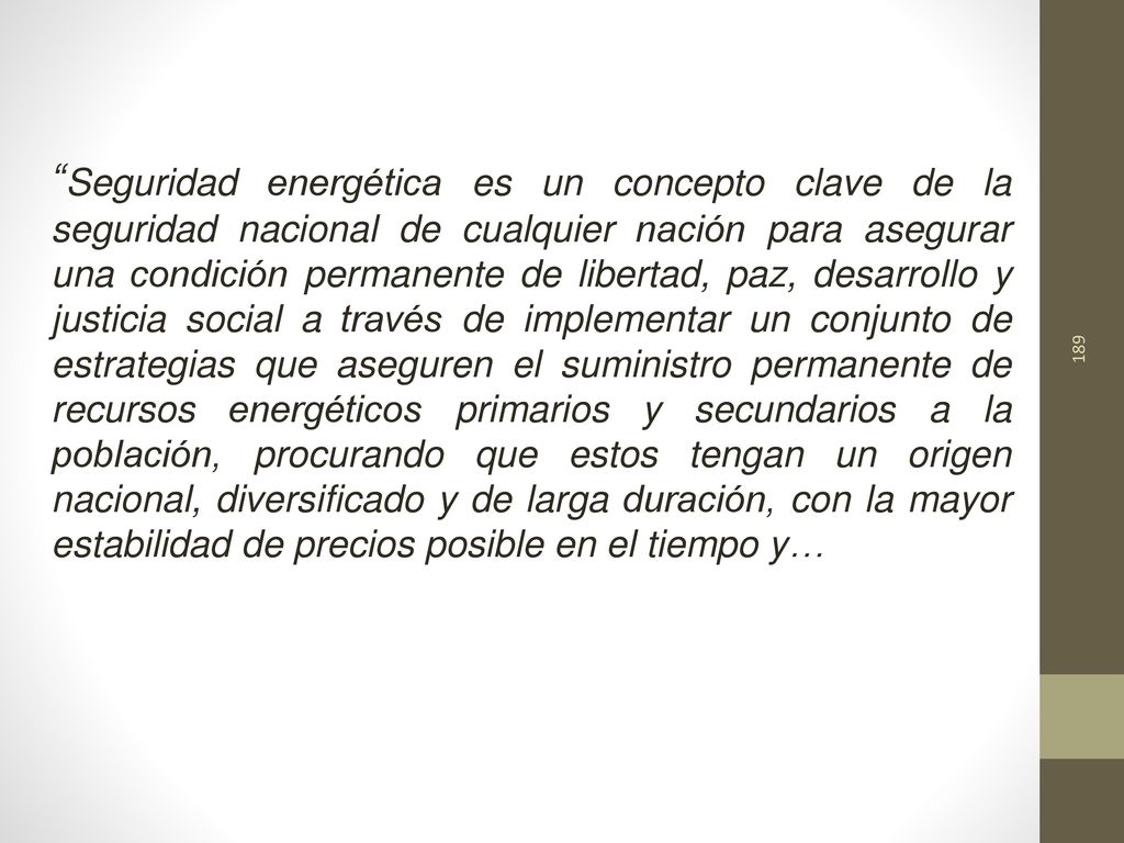 Seguridad energética es un concepto clave de la seguridad nacional de cualquier nación para asegurar una condición permanente de libertad, paz, desarrollo y justicia social a través de implementar un conjunto de estrategias que aseguren el suministro permanente de recursos energéticos primarios y secundarios a la población, procurando que estos tengan un origen nacional, diversificado y de larga duración, con la mayor estabilidad de precios posible en el tiempo y…