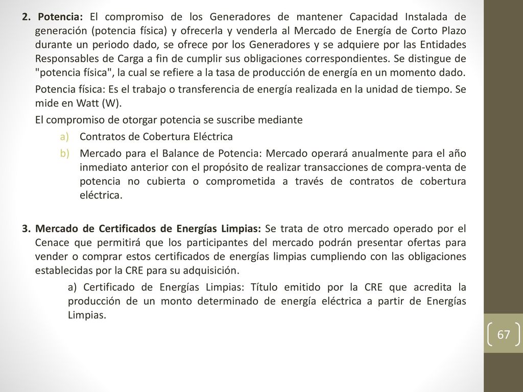 2. Potencia: El compromiso de los Generadores de mantener Capacidad Instalada de generación (potencia física) y ofrecerla y venderla al Mercado de Energía de Corto Plazo durante un periodo dado, se ofrece por los Generadores y se adquiere por las Entidades Responsables de Carga a fin de cumplir sus obligaciones correspondientes. Se distingue de potencia física , la cual se refiere a la tasa de producción de energía en un momento dado.