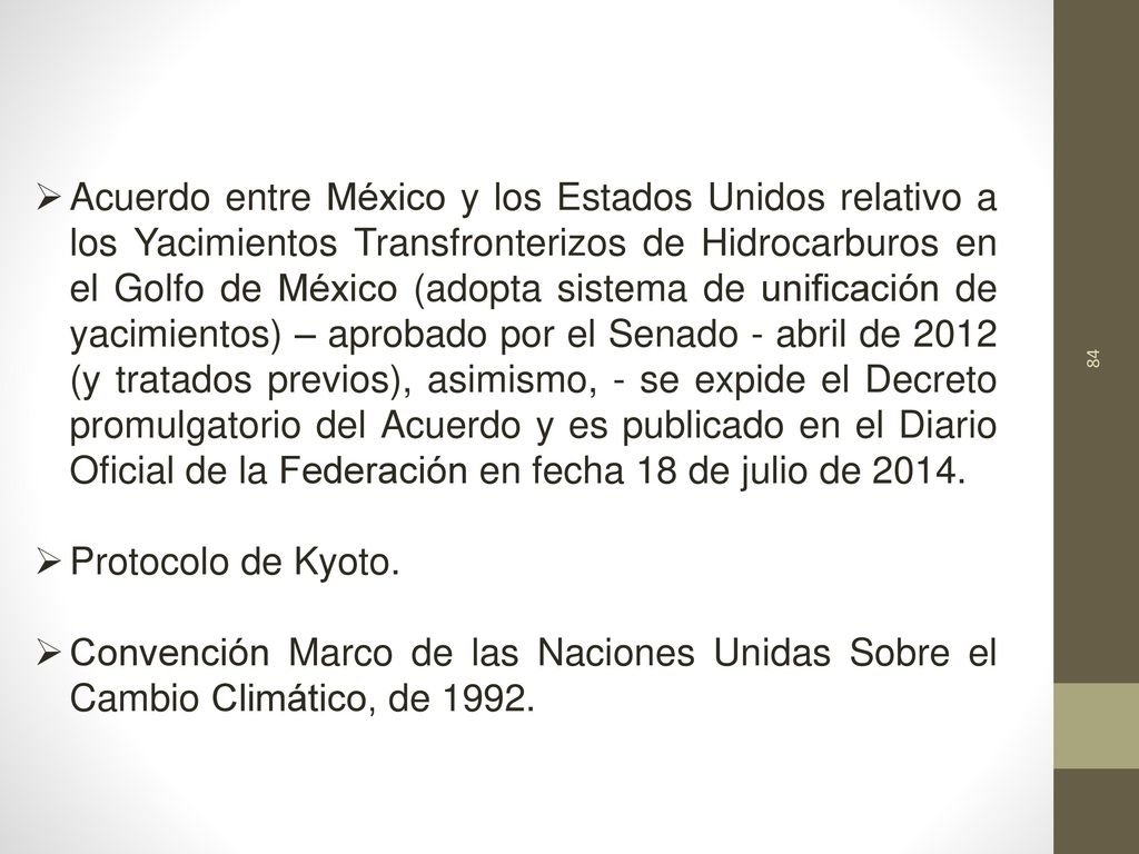 Acuerdo entre México y los Estados Unidos relativo a los Yacimientos Transfronterizos de Hidrocarburos en el Golfo de México (adopta sistema de unificación de yacimientos) – aprobado por el Senado - abril de 2012 (y tratados previos), asimismo, - se expide el Decreto promulgatorio del Acuerdo y es publicado en el Diario Oficial de la Federación en fecha 18 de julio de 2014.