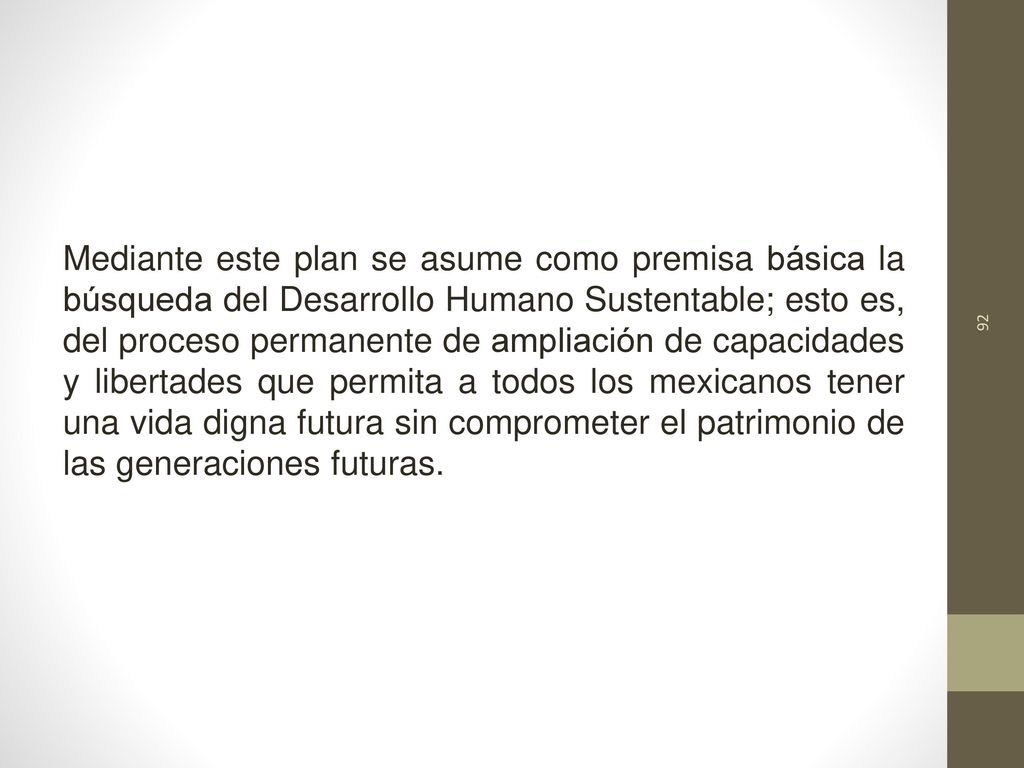 Mediante este plan se asume como premisa básica la búsqueda del Desarrollo Humano Sustentable; esto es, del proceso permanente de ampliación de capacidades y libertades que permita a todos los mexicanos tener una vida digna futura sin comprometer el patrimonio de las generaciones futuras.