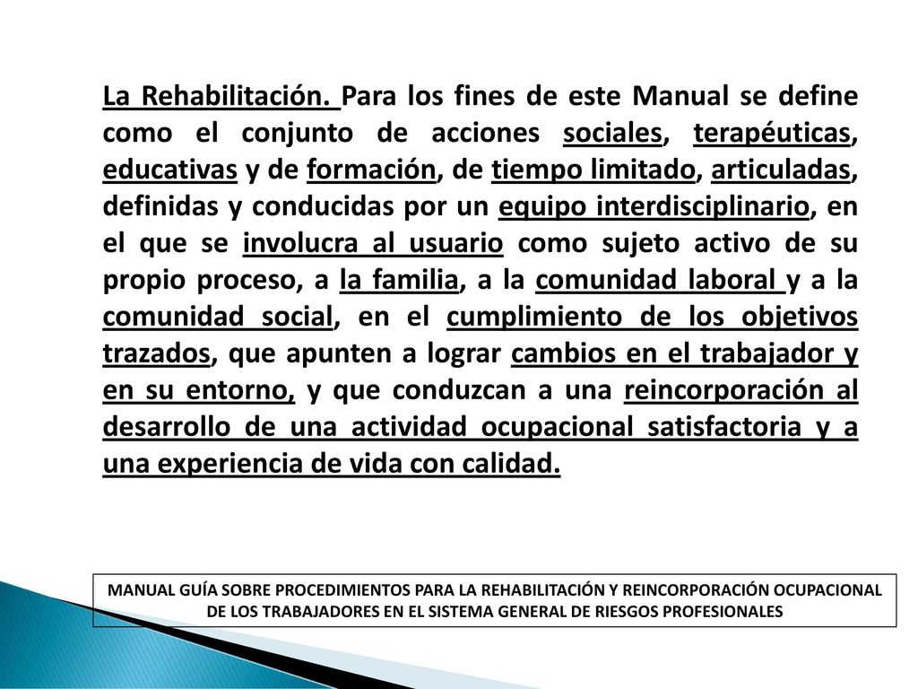 La Rehabilitación. Para los fines de este Manual se define como el conjunto de acciones sociales, terapéuticas, educativas y de formación, de tiempo limitado, articuladas, definidas y conducidas por un equipo interdisciplinario, en el que se involucra al usuario como sujeto activo de su propio proceso, a la familia, a la comunidad laboral y a la comunidad social, en el cumplimiento de los objetivos trazados, que apunten a lograr cambios en el trabajador y en su entorno, y que conduzcan a una reincorporación al desarrollo de una actividad ocupacional satisfactoria y a una experiencia de vida con calidad.