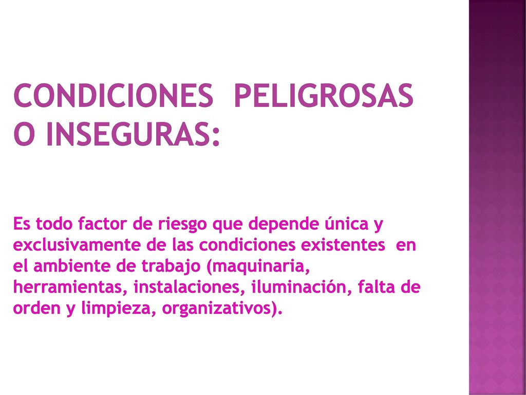 CONDICIONES PELIGROSAS O INSEGURAS: Es todo factor de riesgo que depende única y exclusivamente de las condiciones existentes en el ambiente de trabajo (maquinaria, herramientas, instalaciones, iluminación, falta de orden y limpieza, organizativos).