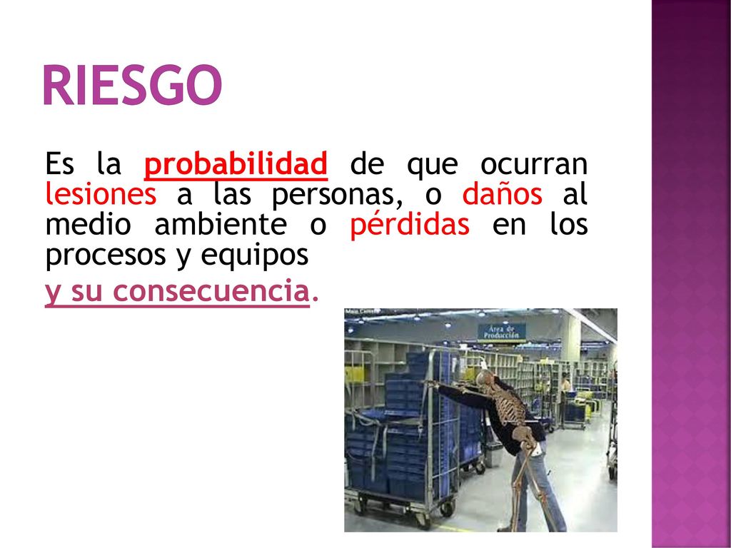 RIESGO Es la probabilidad de que ocurran lesiones a las personas, o daños al medio ambiente o pérdidas en los procesos y equipos y su consecuencia.