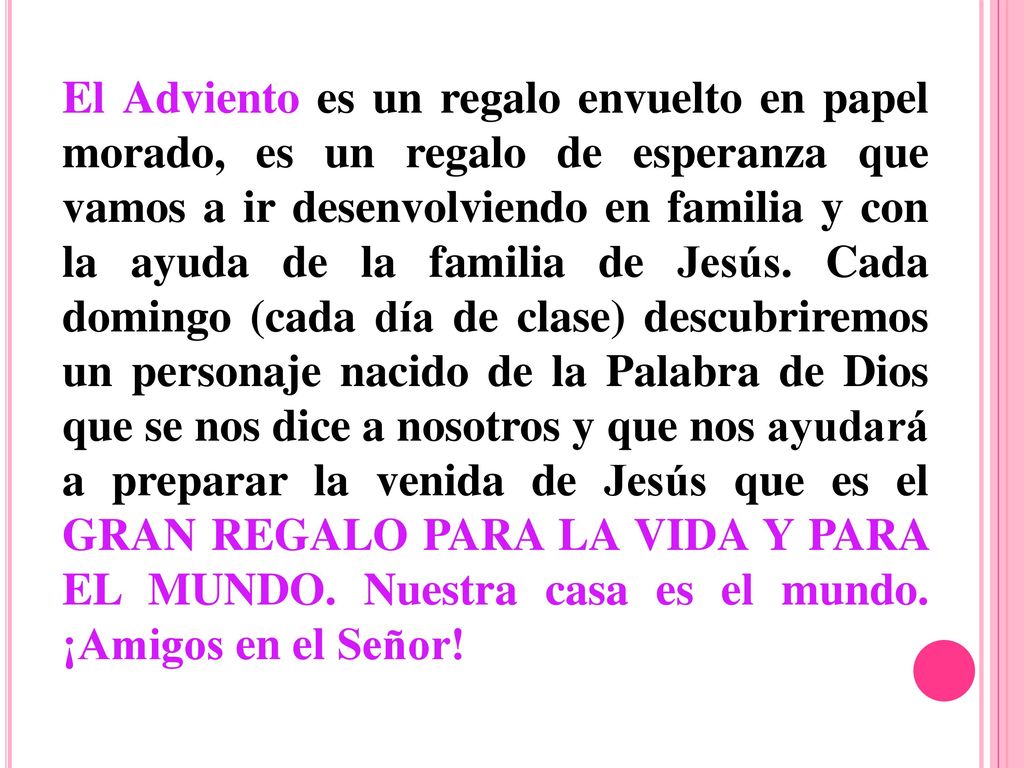 El Adviento es un regalo envuelto en papel morado, es un regalo de esperanza que vamos a ir desenvolviendo en familia y con la ayuda de la familia de Jesús. Cada domingo (cada día de clase) descubriremos un personaje nacido de la Palabra de Dios que se nos dice a nosotros y que nos ayudará a preparar la venida de Jesús que es el GRAN REGALO PARA LA VIDA Y PARA EL MUNDO. Nuestra casa es el mundo. ¡Amigos en el Señor!
