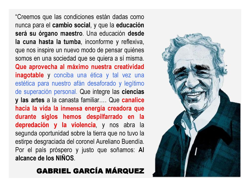 Creemos que las condiciones están dadas como nunca para el cambio social, y que la educación será su órgano maestro. Una educación desde la cuna hasta la tumba, inconforme y reflexiva, que nos inspire un nuevo modo de pensar quiénes somos en una sociedad que se quiera a sí misma. Que aprovecha al máximo nuestra creatividad inagotable y conciba una ética y tal vez una estética para nuestro afán desaforado y legítimo de superación personal. Que integre las ciencias y las artes a la canasta familiar…. Que canalice hacia la vida la inmensa energía creadora que durante siglos hemos despilfarrado en la depredación y la violencia, y nos abra la segunda oportunidad sobre la tierra que no tuvo la estirpe desgraciada del coronel Aureliano Buendía. Por el país próspero y justo que soñamos: Al alcance de los NIÑOS.