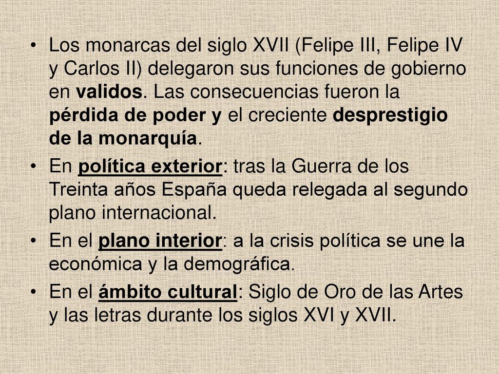 Los monarcas del siglo XVII (Felipe III, Felipe IV y Carlos II) delegaron sus funciones de gobierno en validos. Las consecuencias fueron la pérdida de poder y el creciente desprestigio de la monarquía.