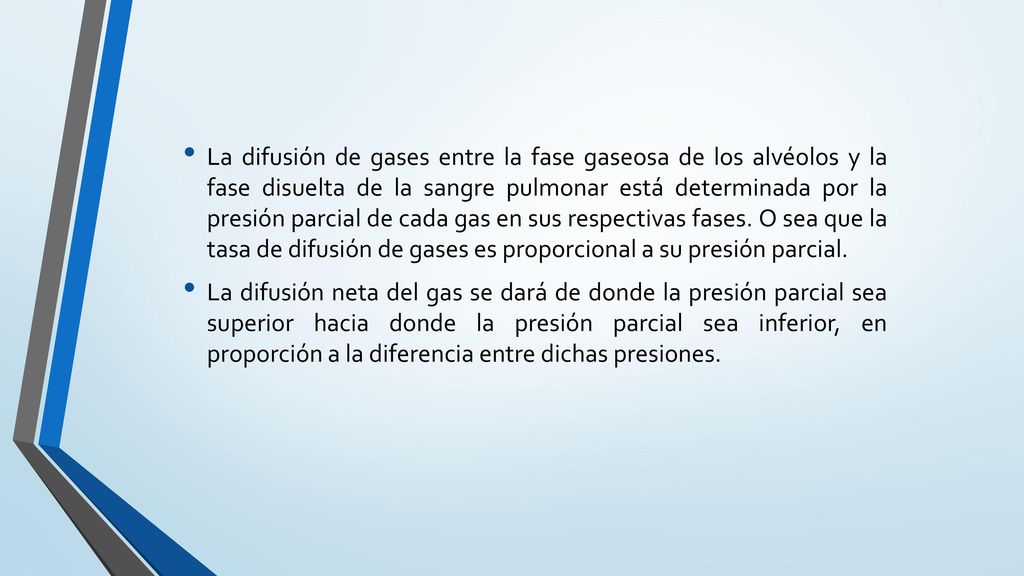 La difusión de gases entre la fase gaseosa de los alvéolos y la fase disuelta de la sangre pulmonar está determinada por la presión parcial de cada gas en sus respectivas fases. O sea que la tasa de difusión de gases es proporcional a su presión parcial.