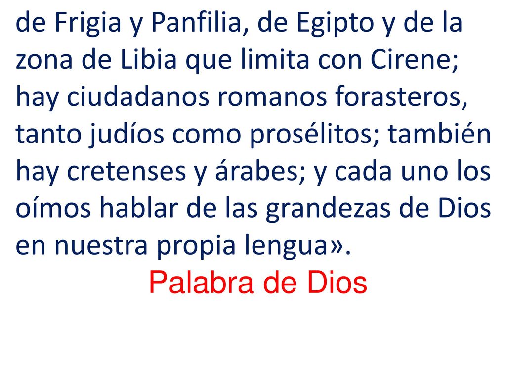 de Frigia y Panfilia, de Egipto y de la zona de Libia que limita con Cirene; hay ciudadanos romanos forasteros, tanto judíos como prosélitos; también hay cretenses y árabes; y cada uno los oímos hablar de las grandezas de Dios en nuestra propia lengua».
