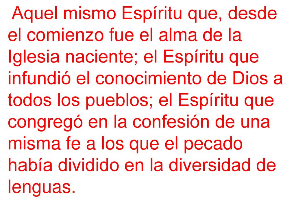 Aquel mismo Espíritu que, desde el comienzo fue el alma de la Iglesia naciente; el Espíritu que infundió el conocimiento de Dios a todos los pueblos; el Espíritu que congregó en la confesión de una misma fe a los que el pecado había dividido en la diversidad de lenguas.
