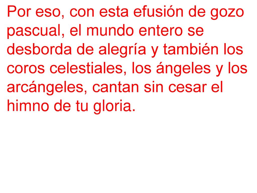 Por eso, con esta efusión de gozo pascual, el mundo entero se desborda de alegría y también los coros celestiales, los ángeles y los arcángeles, cantan sin cesar el himno de tu gloria.