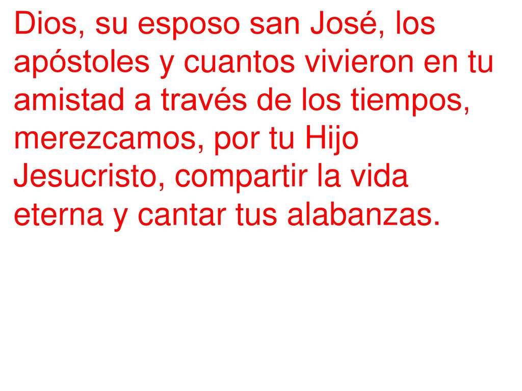 Dios, su esposo san José, los apóstoles y cuantos vivieron en tu amistad a través de los tiempos, merezcamos, por tu Hijo Jesucristo, compartir la vida