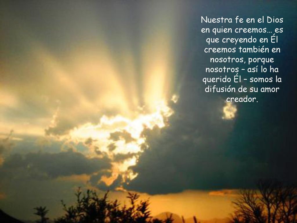 Nuestra fe en el Dios en quien creemos… es que creyendo en Él creemos también en nosotros, porque nosotros – así lo ha querido Él – somos la difusión de su amor creador.