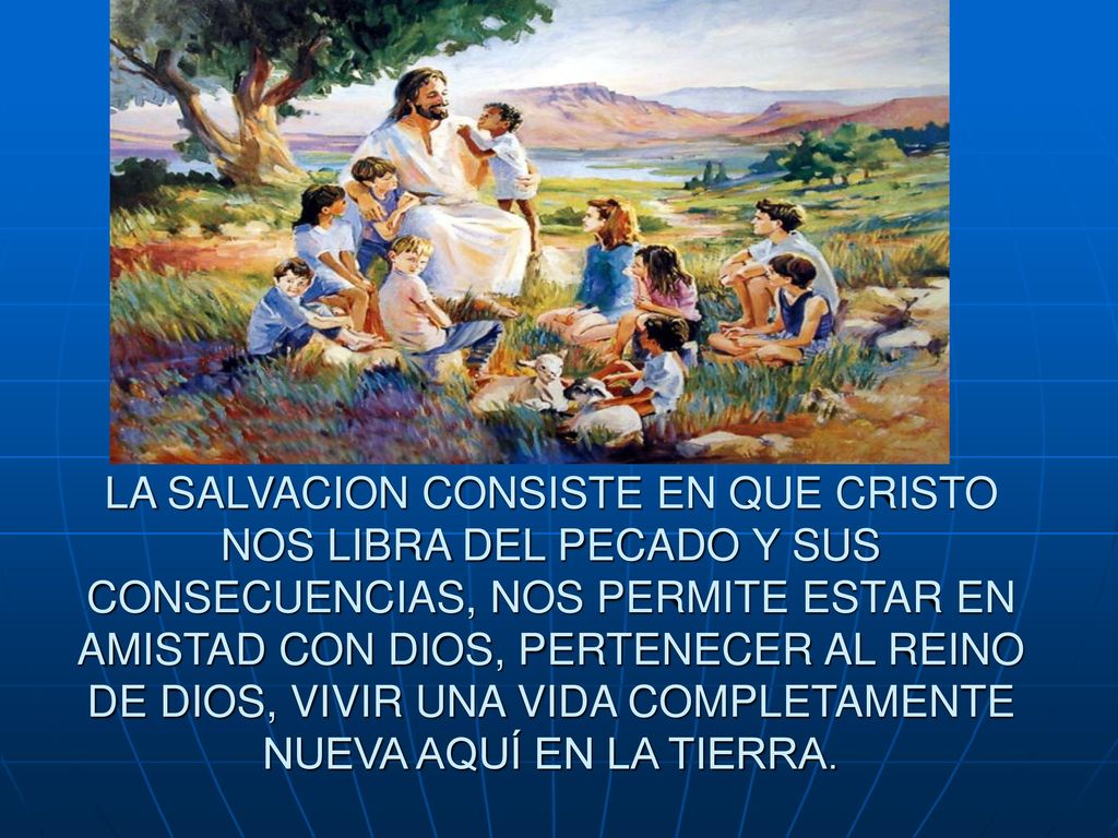 LA SALVACION CONSISTE EN QUE CRISTO NOS LIBRA DEL PECADO Y SUS CONSECUENCIAS, NOS PERMITE ESTAR EN AMISTAD CON DIOS, PERTENECER AL REINO DE DIOS, VIVIR UNA VIDA COMPLETAMENTE NUEVA AQUÍ EN LA TIERRA.