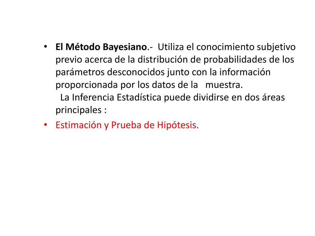 El Método Bayesiano.- Utiliza el conocimiento subjetivo previo acerca de la distribución de probabilidades de los parámetros desconocidos junto con la información proporcionada por los datos de la muestra. La Inferencia Estadística puede dividirse en dos áreas principales :