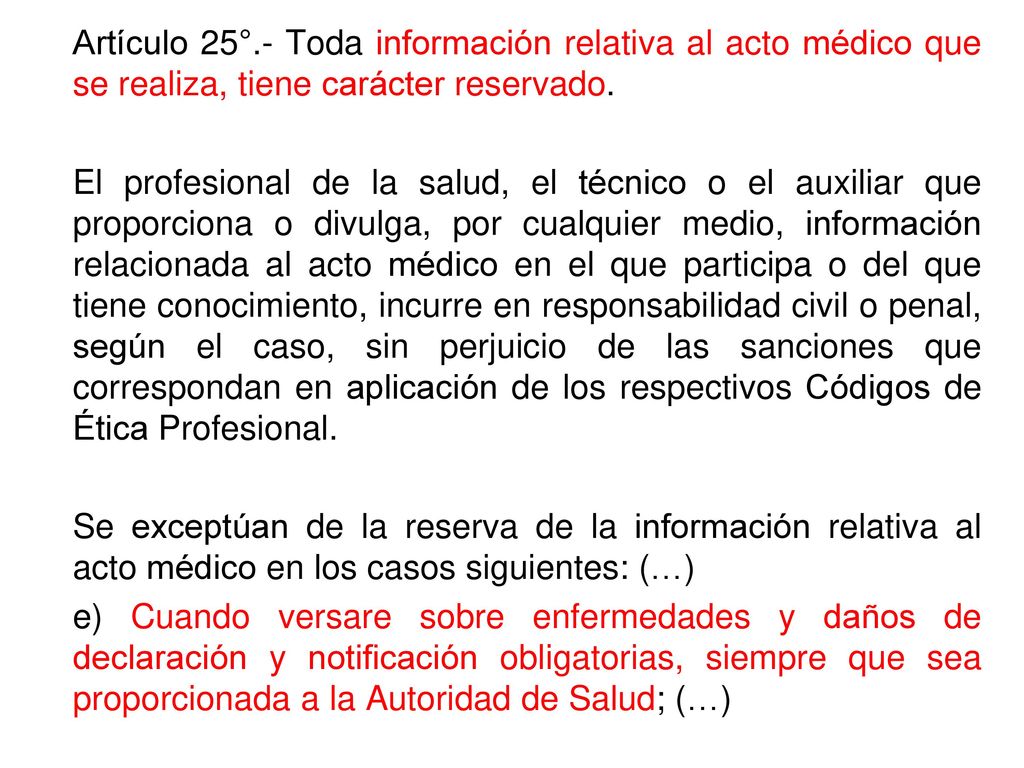 Artículo 25°.- Toda información relativa al acto médico que se realiza, tiene carácter reservado.
