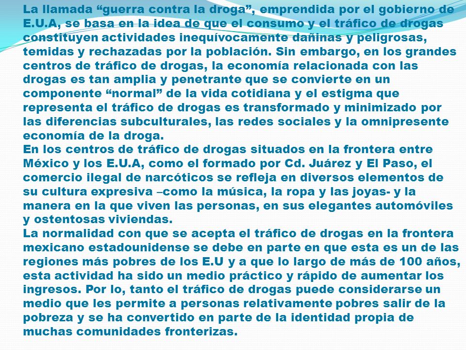 La llamada guerra contra la droga , emprendida por el gobierno de E.U.A, se basa en la idea de que el consumo y el tráfico de drogas constituyen actividades inequívocamente dañinas y peligrosas, temidas y rechazadas por la población. Sin embargo, en los grandes centros de tráfico de drogas, la economía relacionada con las drogas es tan amplia y penetrante que se convierte en un componente normal de la vida cotidiana y el estigma que representa el tráfico de drogas es transformado y minimizado por las diferencias subculturales, las redes sociales y la omnipresente economía de la droga.
