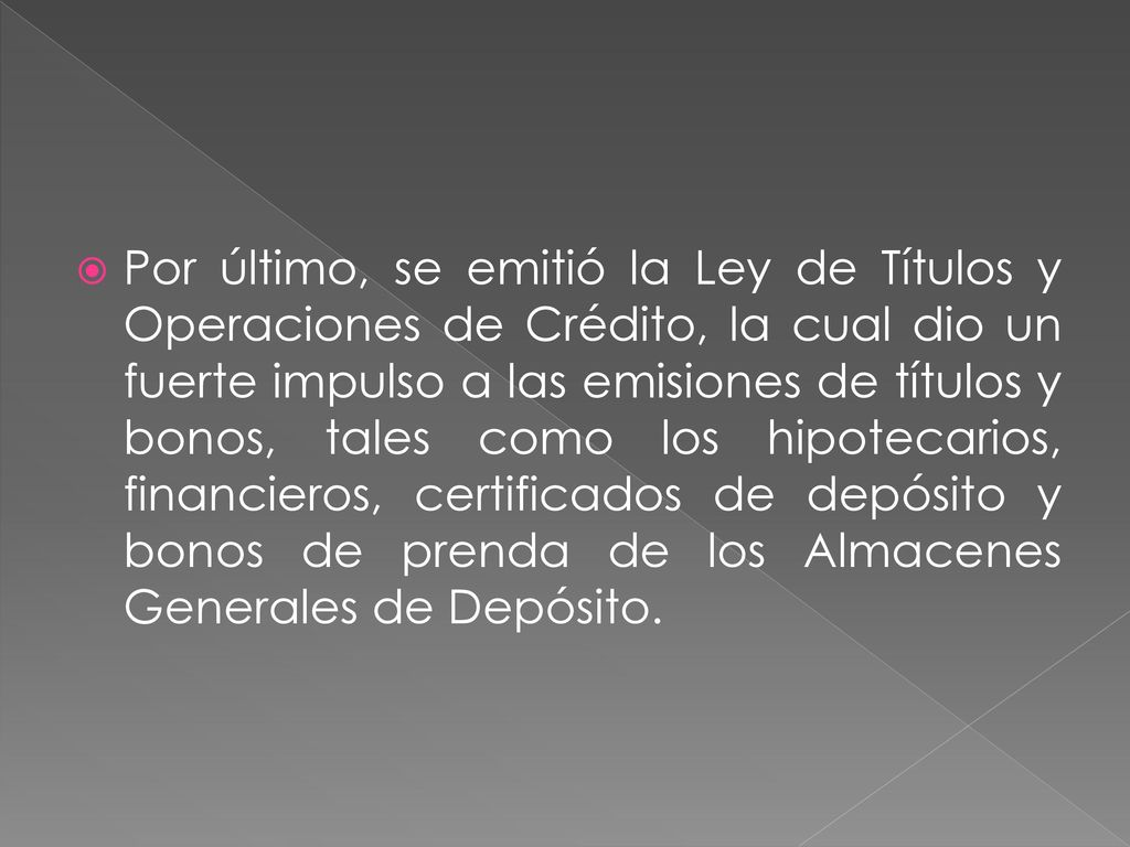 Por último, se emitió la Ley de Títulos y Operaciones de Crédito, la cual dio un fuerte impulso a las emisiones de títulos y bonos, tales como los hipotecarios, financieros, certificados de depósito y bonos de prenda de los Almacenes Generales de Depósito.