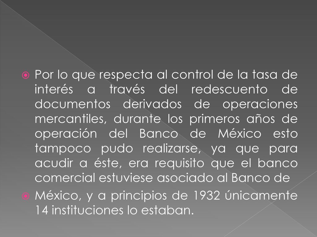 Por lo que respecta al control de la tasa de interés a través del redescuento de documentos derivados de operaciones mercantiles, durante los primeros años de operación del Banco de México esto tampoco pudo realizarse, ya que para acudir a éste, era requisito que el banco comercial estuviese asociado al Banco de
