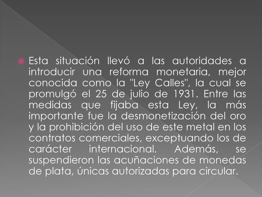Esta situación llevó a las autoridades a introducir una reforma monetaria, mejor conocida como la Ley Calles , la cual se promulgó el 25 de julio de 1931.