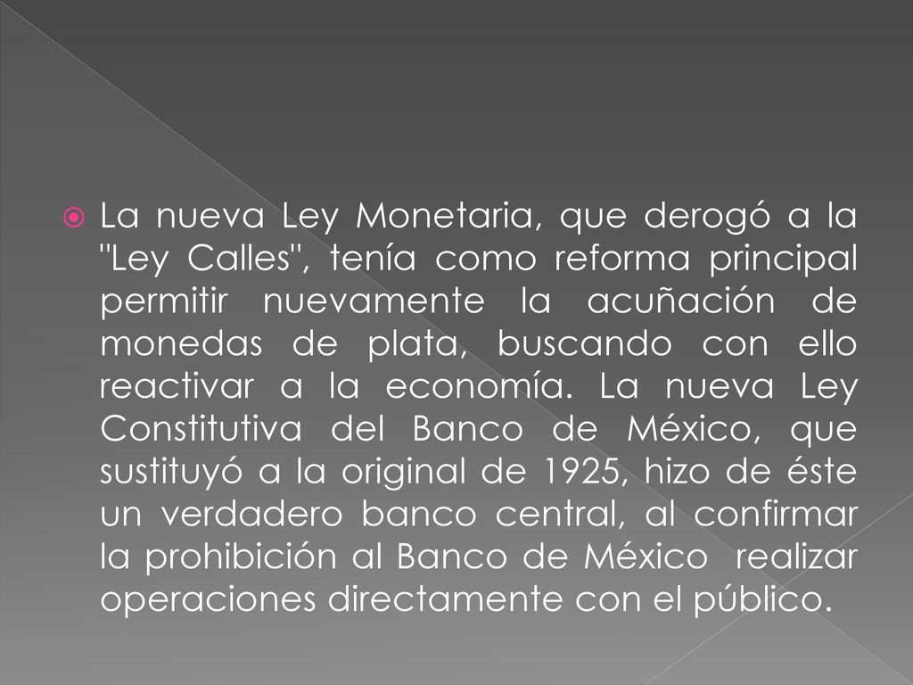 La nueva Ley Monetaria, que derogó a la Ley Calles , tenía como reforma principal permitir nuevamente la acuñación de monedas de plata, buscando con ello reactivar a la economía.