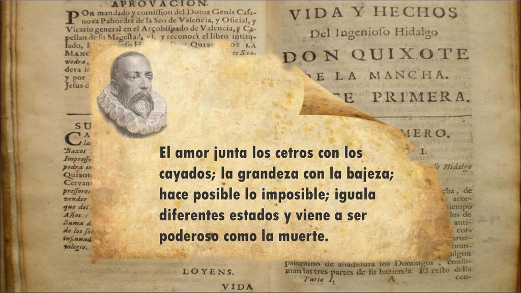 El amor junta los cetros con los cayados; la grandeza con la bajeza; hace posible lo imposible; iguala diferentes estados y viene a ser poderoso como la muerte.