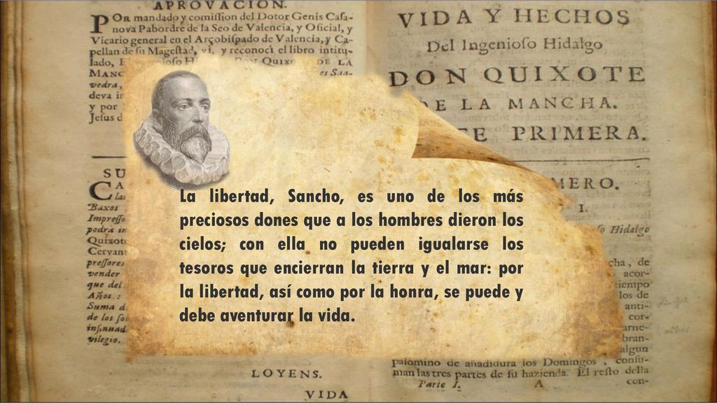 La libertad, Sancho, es uno de los más preciosos dones que a los hombres dieron los cielos; con ella no pueden igualarse los tesoros que encierran la tierra y el mar: por la libertad, así como por la honra, se puede y debe aventurar la vida.