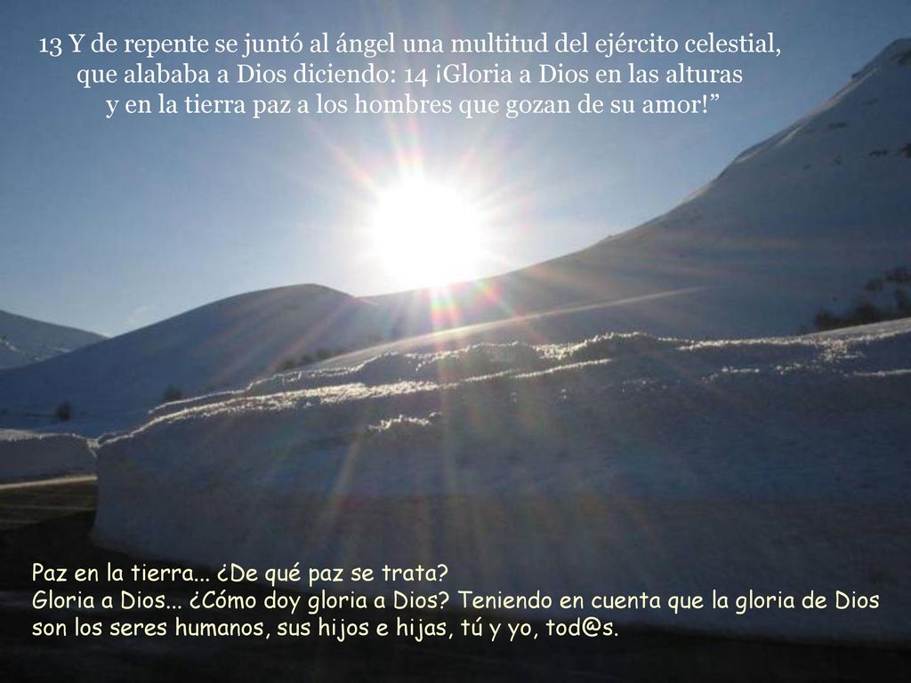 13 Y de repente se juntó al ángel una multitud del ejército celestial, que alababa a Dios diciendo: 14 ¡Gloria a Dios en las alturas y en la tierra paz a los hombres que gozan de su amor!