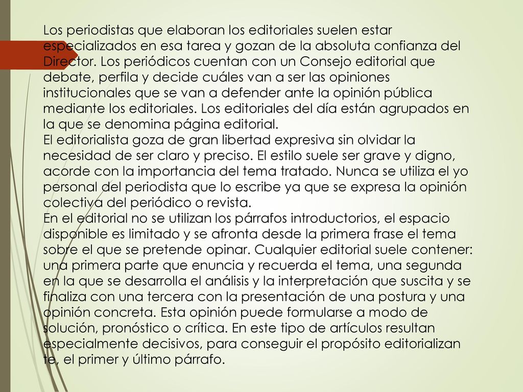 Los periodistas que elaboran los editoriales suelen estar especializados en esa tarea y gozan de la absoluta confianza del Director. Los periódicos cuentan con un Consejo editorial que debate, perfila y decide cuáles van a ser las opiniones institucionales que se van a defender ante la opinión pública mediante los editoriales. Los editoriales del día están agrupados en la que se denomina página editorial.