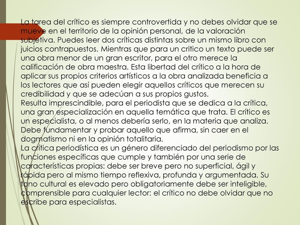 La tarea del crítico es siempre controvertida y no debes olvidar que se mueve en el territorio de la opinión personal, de la valoración subjetiva. Puedes leer dos críticas distintas sobre un mismo libro con juicios contrapuestos. Mientras que para un critico un texto puede ser una obra menor de un gran escritor, para el otro merece la calificación de obra maestra. Esta libertad del crítico a la hora de aplicar sus propios criterios artísticos a la obra analizada beneficia a los lectores que así pueden elegir aquellos críticos que merecen su credibilidad y que se adecúan a sus propios gustos.