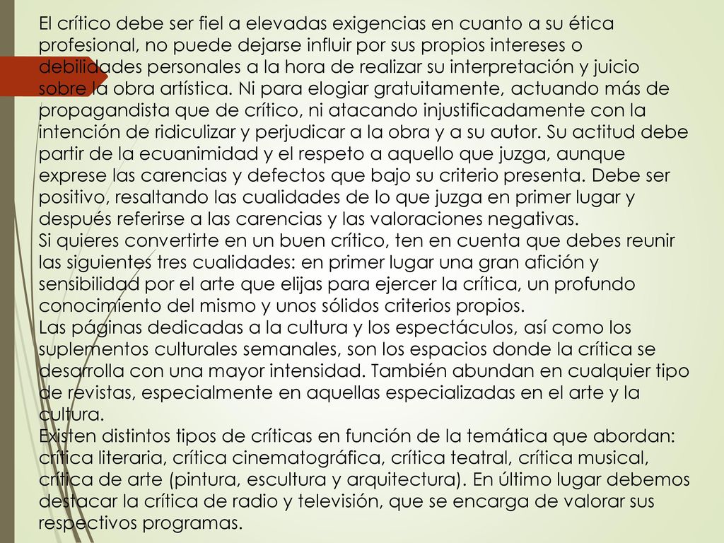 El crítico debe ser fiel a elevadas exigencias en cuanto a su ética profesional, no puede dejarse influir por sus propios intereses o debilidades personales a la hora de realizar su interpretación y juicio sobre la obra artística. Ni para elogiar gratuitamente, actuando más de propagandista que de crítico, ni atacando injustificadamente con la intención de ridiculizar y perjudicar a la obra y a su autor. Su actitud debe partir de la ecuanimidad y el respeto a aquello que juzga, aunque exprese las carencias y defectos que bajo su criterio presenta. Debe ser positivo, resaltando las cualidades de lo que juzga en primer lugar y después referirse a las carencias y las valoraciones negativas.