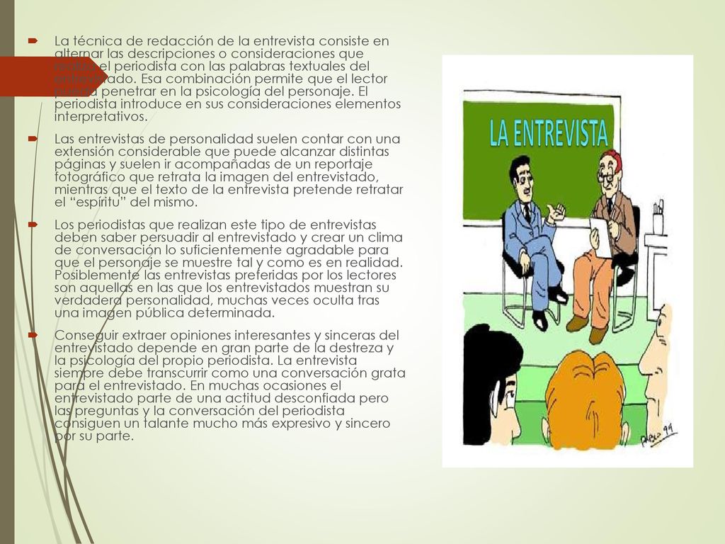 La técnica de redacción de la entrevista consiste en alternar las descripciones o consideraciones que realiza el periodista con las palabras textuales del entrevistado. Esa combinación permite que el lector pueda penetrar en la psicología del personaje. El periodista introduce en sus consideraciones elementos interpretativos.