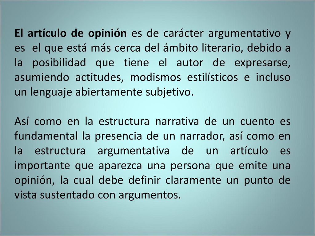 El artículo de opinión es de carácter argumentativo y es el que está más cerca del ámbito literario, debido a la posibilidad que tiene el autor de expresarse, asumiendo actitudes, modismos estilísticos e incluso un lenguaje abiertamente subjetivo.