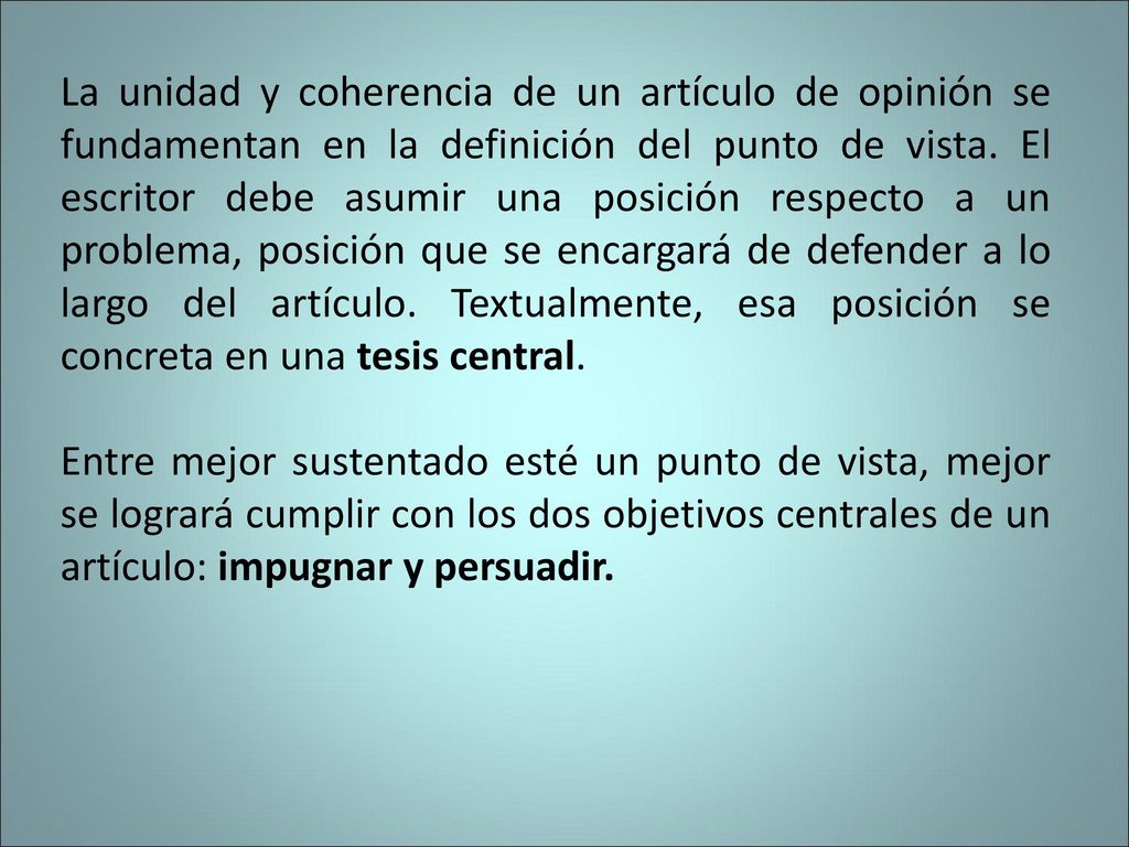 La unidad y coherencia de un artículo de opinión se fundamentan en la definición del punto de vista. El escritor debe asumir una posición respecto a un problema, posición que se encargará de defender a lo largo del artículo. Textualmente, esa posición se concreta en una tesis central.