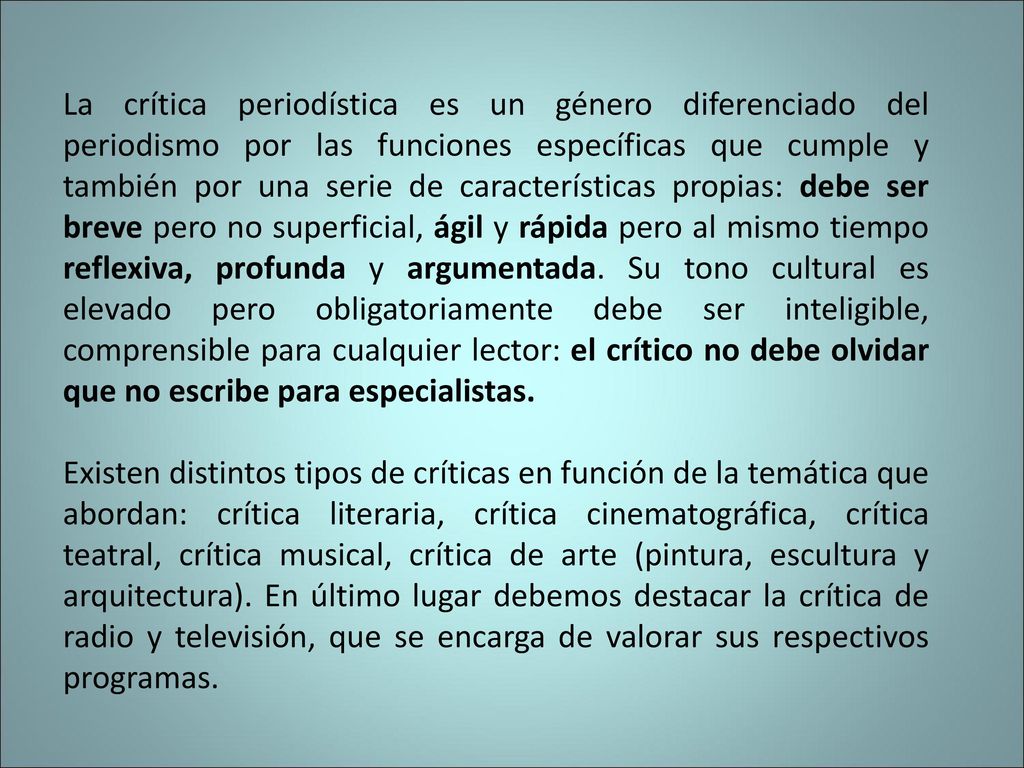 La crítica periodística es un género diferenciado del periodismo por las funciones específicas que cumple y también por una serie de características propias: debe ser breve pero no superficial, ágil y rápida pero al mismo tiempo reflexiva, profunda y argumentada. Su tono cultural es elevado pero obligatoriamente debe ser inteligible, comprensible para cualquier lector: el crítico no debe olvidar que no escribe para especialistas.