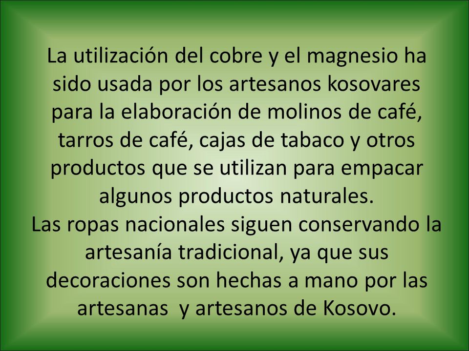 La utilización del cobre y el magnesio ha sido usada por los artesanos kosovares para la elaboración de molinos de café, tarros de café, cajas de tabaco y otros productos que se utilizan para empacar algunos productos naturales.
