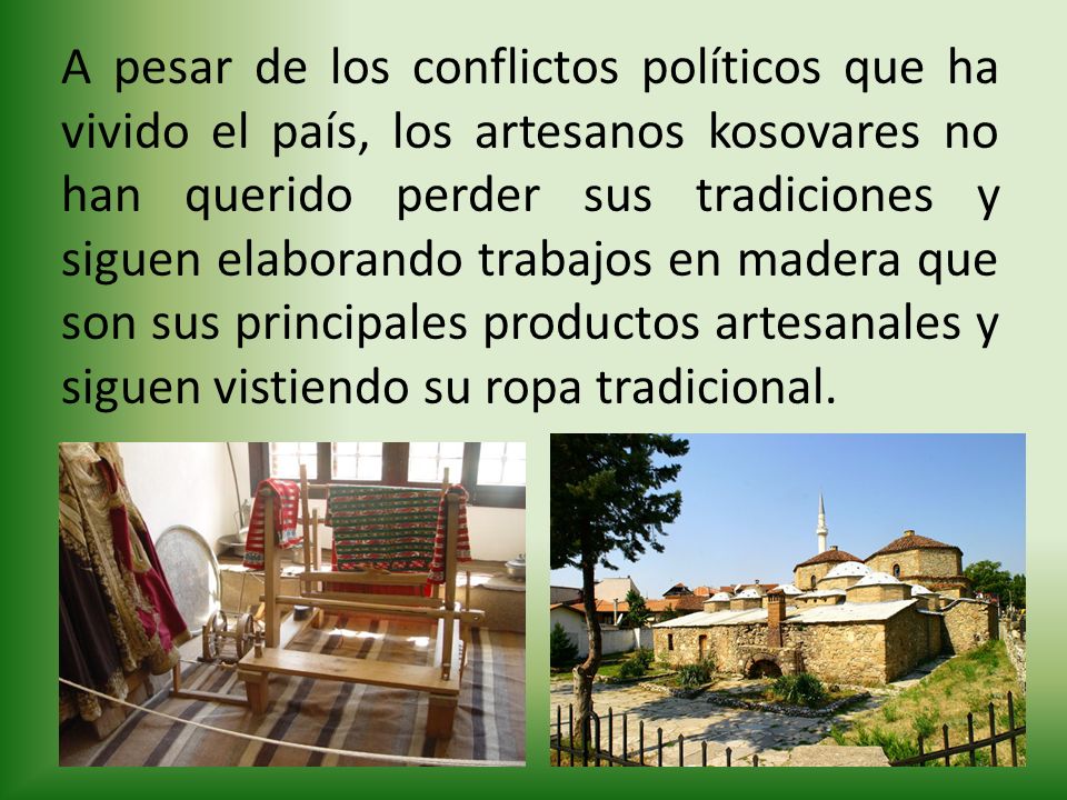 A pesar de los conflictos políticos que ha vivido el país, los artesanos kosovares no han querido perder sus tradiciones y siguen elaborando trabajos en madera que son sus principales productos artesanales y siguen vistiendo su ropa tradicional.
