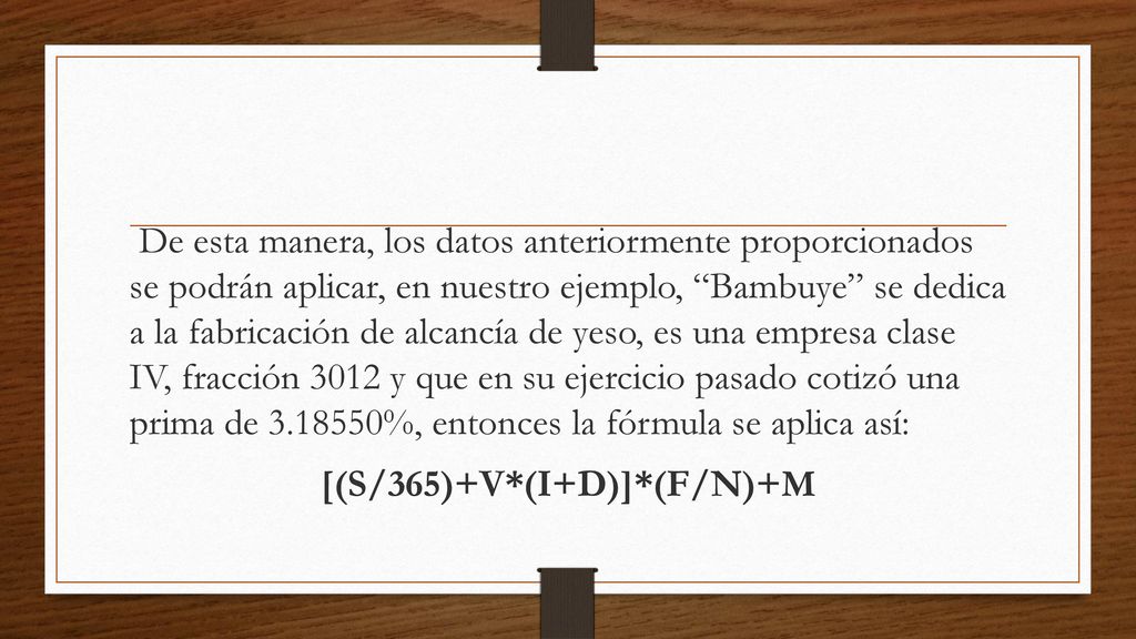 De esta manera, los datos anteriormente proporcionados se podrán aplicar, en nuestro ejemplo, Bambuye se dedica a la fabricación de alcancía de yeso, es una empresa clase IV, fracción 3012 y que en su ejercicio pasado cotizó una prima de %, entonces la fórmula se aplica así: [(S/365)+V*(I+D)]*(F/N)+M